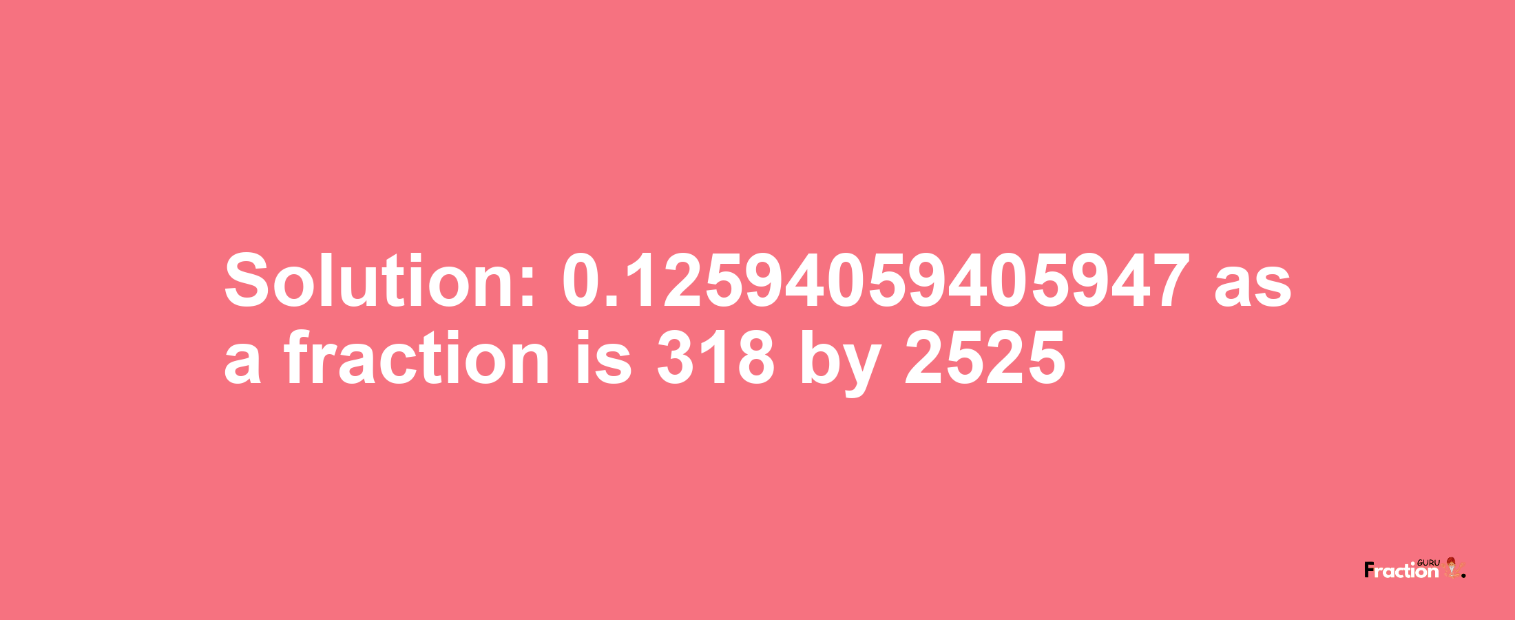 Solution:0.12594059405947 as a fraction is 318/2525
